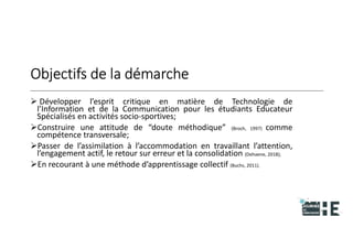 22nov.22
2018
2222
2018
22
Objectifs de la démarche
 Développer l’esprit critique en matière de Technologie de
l’Information et de la Communication pour les étudiants Educateur
Spécialisés en activités socio-sportives;
Construire une attitude de “doute méthodique” (Broch, 1997) comme
compétence transversale;
Passer de l’assimilation à l’accommodation en travaillant l’attention,
l’engagement actif, le retour sur erreur et la consolidation (Dehaene, 2018);
En recourant à une méthode d’apprentissage collectif (Buchs, 2011).
16
 