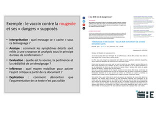 22nov.22
2018
2222
2018
22
Exemple : le vaccin contre la rougeole
et ses « dangers » supposés
• Interprétation : quel message se « cache » sous
ce témoignage ?
• Analyse : comment les symptômes décrits sont
reliés à une croyance et analysés sous le principe
du biais de confirmation ?
• Evaluation : quelle est la source, la pertinence et
la crédibilité de ce témoignage ?
• Inférence : quel moyen mobiliser pour activer
l’esprit critique à partir de ce document ?
• Explication : comment démontrer que
l’argumentation de ce texte n’est pas solide
19
 