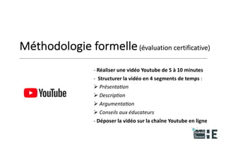 22nov.22
2018
2222
2018
22
Méthodologie formelle(évaluation certificative)
- Réaliser une vidéo Youtube de 5 à 10 minutes
- Structurer la vidéo en 4 segments de temps :
 Présentation
 Description
 Argumentation
 Conseils aux éducateurs
- Déposer la vidéo sur la chaîne Youtube en ligne
20
 
