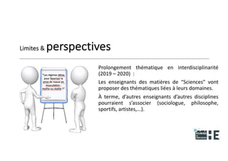 22nov.22
2018
2222
2018
22
Limites & perspectives
Prolongement thématique en interdisciplinarité
(2019 – 2020) :
Les enseignants des matières de “Sciences” vont
proposer des thématiques liées à leurs domaines.
À terme, d’autres enseignants d’autres disciplines
pourraient s’associer (sociologue, philosophe,
sportifs, artistes,...).
30
 