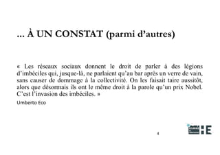 22nov.22
2018
2222
2018
22
... À UN CONSTAT (parmi d’autres)
4
« Les réseaux sociaux donnent le droit de parler à des légions
d’imbéciles qui, jusque-là, ne parlaient qu’au bar après un verre de vain,
sans causer de dommage à la collectivité. On les faisait taire aussitôt,
alors que désormais ils ont le même droit à la parole qu’un prix Nobel.
C’est l’invasion des imbéciles. »
Umberto Eco
 