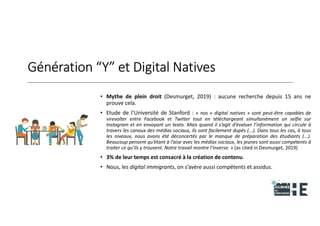 22nov.22
2018
2222
2018
22
Génération “Y” et Digital Natives
• Mythe de plein droit (Desmurget, 2019) : aucune recherche depuis 15 ans ne
prouve cela.
• Etude de l’Université de Stanford : « nos « digital natives » sont peut-être capables de
virevolter entre Facebook et Twitter tout en téléchargeant simultanément un selfie sur
Instagram et en envoyant un texto. Mais quand il s’agit d’évaluer l’information qui circule à
travers les canaux des médias sociaux, ils sont facilement dupés (...). Dans tous les cas, à tous
les niveaux, nous avons été déconcertés par le manque de préparation des étudiants (...).
Beaucoup pensent qu’étant à l’aise avec les médias sociaux, les jeunes sont aussi compétents à
traiter ce qu’ils y trouvent. Notre travail montre l’inverse. » (as cited in Desmurget, 2019)
• 3% de leur temps est consacré à la création de contenu.
• Nous, les digital immigrants, on s’avère aussi compétents et assidus.
8
 