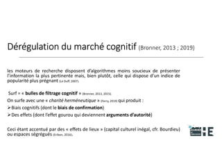 22nov.22
2018
2222
2018
22
Dérégulation du marché cognitif (Bronner, 2013 ; 2019)
les moteurs de recherche disposent d’algorithmes moins soucieux de présenter
l’information la plus pertinente mais, bien plutôt, celle qui dispose d’un indice de
popularité plus prégnant (Le Duff, 2007).
Surf = « bulles de filtrage cognitif » (Bronner, 2013, 2015).
On surfe avec une « charité herméneutique » (Ferry, 2019) qui produit :
Biais cognitifs (dont le biais de confirmation)
Des effets (dont l’effet gourou qui deviennent arguments d’autorité)
Ceci étant accentué par des « effets de lieux » (capital culturel inégal, cfr. Bourdieu)
ou espaces ségrégués (Eribon, 2016). 9
 