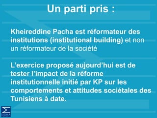 Un parti pris :
Kheireddine Pacha est réformateur des
institutions (institutional building) et non
un réformateur de la société
L’exercice proposé aujourd’hui est de
tester l’impact de la réforme
institutionnelle initié par KP sur les
comportements et attitudes sociétales des
Tunisiens à date.
 