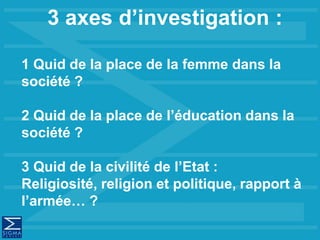 3 axes d’investigation :
1 Quid de la place de la femme dans la
société ?
2 Quid de la place de l’éducation dans la
société ?
3 Quid de la civilité de l’Etat :
Religiosité, religion et politique, rapport à
l’armée… ?
 
