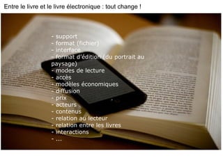 - support - format (fichier) - interface - format d’édition (du portrait au paysage) - modes de lecture - accès - modèles économiques - diffusion - prix - acteurs - contenus - relation au lecteur - relation entre les livres  - interactions - ... Entre le livre et le livre électronique : tout change ! 