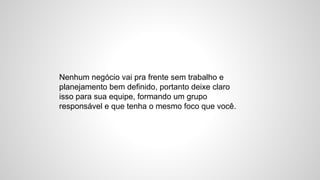 Nenhum negócio vai pra frente sem trabalho e
planejamento bem definido, portanto deixe claro
isso para sua equipe, formando um grupo
responsável e que tenha o mesmo foco que você.
 