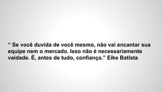 “ Se você duvida de você mesmo, não vai encantar sua
equipe nem o mercado. Isso não é necessariamente
vaidade. É, antes de tudo, confiança.” Eike Batista
 