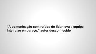 “A comunicação com ruídos do líder leva a equipe
inteira ao embaraço.” autor desconhecido
 