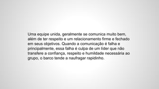 Uma equipe unida, geralmente se comunica muito bem,
além de ter respeito e um relacionamento firme e fechado
em seus objetivos. Quando a comunicação é falha e
principalmente, essa falha é culpa de um líder que não
transfere a confiança, respeito e humildade necessária ao
grupo, o barco tende a naufragar rapidinho.
 