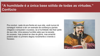 “A humildade é a única base sólida de todas as virtudes.”
Confúcio
Pra concluir, nada irá pra frente em sua vida, você nunca irá
conseguir motivar e ser um exemplo de confiança e jamais
chegará a conquistar o sucesso, se a humildade não fizer parte
de sua vida. Uma pessoa humilde sabe que na escada
do sucesso, hoje poderá ter dias de glória, mas amanhã
poderá estar no primeiro degrau novamente e vivendo o
fracasso.
 