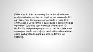 Cabe a você, líder de uma equipe ter humildade para
ensinar, orientar, conversar, explicar, ser duro e ríspido
às vezes, mas sempre com sinceridade e respeito e
enfim, cabe a você ser fiel a sua equipe e seus princípios
e projetos, para que seus objetivos dêem certo. O
espírito de equipe é algo que nasce com todo líder nato,
mas é preciso de um conjunto de virtudes sobre a base
sólida da humildade, para que elas se tornem um
sucesso.
 