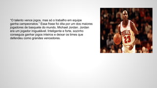 “O talento vence jogos, mas só o trabalho em equipe
ganha campeonatos.” Essa frase foi dita por um dos maiores
jogadores de basquete do mundo, Michael Jordan. Jordan
era um jogador inigualável. Inteligente e forte, sozinho
conseguia ganhar jogos inteiros e deixar os times que
defendeu como grandes vencedores.
 