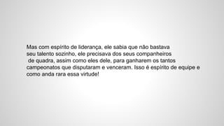 Mas com espírito de liderança, ele sabia que não bastava
seu talento sozinho, ele precisava dos seus companheiros
de quadra, assim como eles dele, para ganharem os tantos
campeonatos que disputaram e venceram. Isso é espírito de equipe e
como anda rara essa virtude!
 