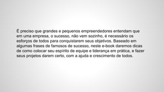 É preciso que grandes e pequenos empreendedores entendam que
em uma empresa, o sucesso, não vem sozinho, é necessário os
esforços de todos para conquistarem seus objetivos. Baseado em
algumas frases de famosos de sucesso, neste e-book daremos dicas
de como colocar seu espírito de equipe e liderança em prática, e fazer
seus projetos darem certo, com a ajuda e crescimento de todos.
 