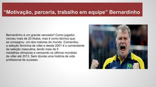 “Motivação, parceria, trabalho em equipe” Bernardinho
Bernardinho é um grande vencedor! Como jogador,
venceu mais de 20 títulos, mas é como técnico que
se consagrou um dos maiores do mundo. Comandou
a seleção feminina de vôlei e desde 2001 é o comandante
da seleção masculina, tendo mais de 5
medalhas olímpicas e vencendo os últimos mundiais
de vôlei até 2013. Sem dúvida uma história de vida
profissional de sucesso.
 