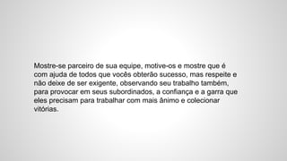Mostre-se parceiro de sua equipe, motive-os e mostre que é
com ajuda de todos que vocês obterão sucesso, mas respeite e
não deixe de ser exigente, observando seu trabalho também,
para provocar em seus subordinados, a confiança e a garra que
eles precisam para trabalhar com mais ânimo e colecionar
vitórias.
 