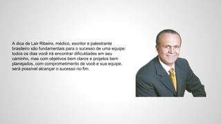 A dica de Lair Ribeiro, médico, escritor e palestrante
brasileiro são fundamentais para o sucesso de uma equipe:
todos os dias você irá encontrar dificuldades em seu
caminho, mas com objetivos bem claros e projetos bem
planejados, com comprometimento de você e sua equipe,
será possível alcançar o sucesso no fim.
 