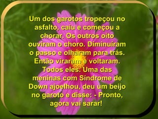 Um dos garotos tropeçou no asfalto, caiu e começou a chorar. Os outros oito ouviram o choro. Diminuíram o passo e olharam para trás. Então viraram e voltaram. Todos eles. Uma das meninas com Síndrome de Down ajoelhou, deu um beijo no garoto e disse: - Pronto, agora vai sarar!   . 