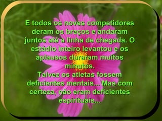 E todos os noves competidores deram os braços e andaram juntos até a linha de chegada. O estádio inteiro levantou e os aplausos duraram muitos minutos. Talvez os atletas fossem deficientes mentais... Mas com certeza, não eram deficientes espirituais... . 