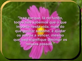 "Isso porque, lá no fundo, todos nós sabemos que o que importa nesta vida, mais do que ganhar sozinho, é ajudar os outros a vencer, mesmo que isso signifique diminuir os nossos passos." . 