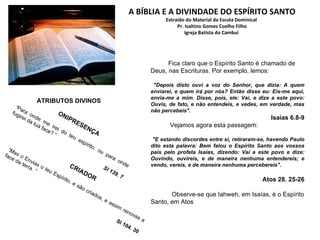 A BÍBLIA E A DIVINDADE DO ESPÍRITO SANTO Extraído do Material da Escola Dominical   Pr. Isaltino Gomes Coelho Filho  Igreja Batista do Cambuí  Fica claro que o Espírito Santo é chamado de Deus, nas Escrituras. Por exemplo, lemos: "Depois disto ouvi a voz do Senhor, que dizia: A quem enviarei, e quem irá por nós? Então disse eu: Eis-me aqui, envia-me a mim. Disse, pois, ele: Vai, e dize a este povo: Ouvis, de fato, e não entendeis, e vedes, em verdade, mas não percebeis". Isaías 6.8-9 Vejamos agora esta passagem: "E estando discordes entre si, retiraram-se, havendo Paulo dito esta palavra: Bem falou o Espírito Santo aos vossos pais pelo profeta Isaías, dizendo: Vai a este povo e dize: Ouvindo, ouvireis, e de maneira nenhuma entendereis; e vendo, vereis, e de maneira nenhuma percebereis".  Atos 28. 25-26 Observe-se que Iahweh, em Isaías, é o Espírito Santo, em Atos ONIPRESENÇA “ Para onde me irei do teu espírito, ou para onde fugirei da tua face? “ Sl 139. 7 CRIADOR “ Mas o  Envias o teu Espírito, e são criados, e assim renovas a face da terra.  ” Sl 104. 30 ATRIBUTOS DIVINOS 