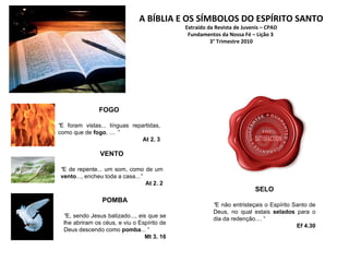 A BÍBLIA E OS SÍMBOLOS DO ESPÍRITO SANTO Extraído da Revista de Juvenis – CPAD Fundamentos da Nossa Fé – Lição 3  3° Trimestre 2010 FOGO “ E foram vistas... línguas repartidas, como que de  fogo , ....  ” At 2. 3 VENTO “ E de repente... um som, como de um  vento ..., encheu toda a casa... ” At 2. 2 POMBA “ E, sendo Jesus batizado..., eis que se lhe abriram os céus, e viu o Espírito de Deus descendo como  pomba ... “ Mt 3. 16 SELO “ E não entristeçais o Espírito Santo de Deus, no qual estais  selados  para o dia da redenção.... “ Ef 4.30 