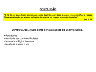 CONCLUSÃO “ E há de ser que, depois derramarei o meu Espírito sobre toda a carne, e vossos filhos e vossas filhas profetizarão, os vossos velhos terão sonhos, os vossos jovens terão visões” Joel 2. 28 O Profeta Joel, revela como seria a atuação do Espírito Santo. Para todos Nos faria ser como os Profetas Inverteria a lógica humana Nos faria sonhar e ver 