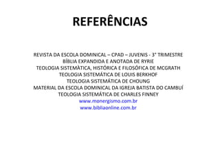 REFERÊNCIAS REVISTA DA ESCOLA DOMINICAL – CPAD – JUVENIS - 3° TRIMESTRE BÍBLIA EXPANDIDA E ANOTADA DE RYRIE TEOLOGIA SISTEMÀTICA, HISTÓRICA E FILOSÓFICA DE MCGRATH TEOLOGIA SISTEMÁTICA DE LOUIS BERKHOF TEOLOGIA SISTEMÁTICA DE CHOUNG MATERIAL DA ESCOLA DOMINICAL DA IGREJA BATISTA DO CAMBUÍ TEOLOGIA SISTEMÁTICA DE CHARLES FINNEY www.monergismo.com.br www.bibliaonline.com.br 