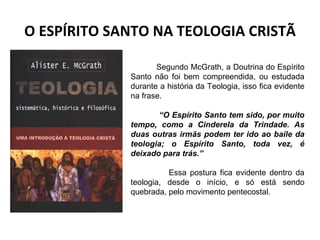 O ESPÍRITO SANTO NA TEOLOGIA CRISTÃ Segundo McGrath, a Doutrina do Espírito Santo não foi bem compreendida, ou estudada durante a história da Teologia, isso fica evidente na frase. “ O Espírito Santo tem sido, por muito tempo, como a Cinderela da Trindade. As duas outras irmãs podem ter ido ao baile da teologia; o Espírito Santo, toda vez, é deixado para trás.”  Essa postura fica evidente dentro da teologia, desde o início, e só está sendo quebrada, pelo movimento pentecostal. 