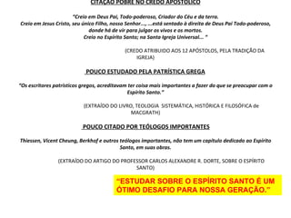 CITAÇÃO POBRE NO CREDO APOSTÓLICO “Creio em Deus Pai, Todo-poderoso, Criador do Céu e da terra. Creio em Jesus Cristo, seu único Filho, nosso Senhor..., ...está sentado à direita de Deus Pai Todo-poderoso, donde há de vir para julgar os vivos e os mortos. Creio no Espírito Santo; na Santa Igreja Universal... “   (CREDO ATRIBUIDO AOS 12 APÓSTOLOS, PELA TRADIÇÃO DA IGREJA)  POUCO ESTUDADO PELA PATRÍSTICA GREGA   “Os escritores patrísticos gregos, acreditavam ter coisa mais importantes a fazer do que se preocupar com o Espírito Santo.”     (EXTRAÍDO DO LIVRO, TEOLOGIA  SISTEMÁTICA, HISTÓRICA E FILOSÓFICA de MACGRATH)  POUCO CITADO POR TEÓLOGOS IMPORTANTES Thiessen, Vicent Cheung, Berkhof e outros teólogos importantes, não tem um capítulo dedicado ao Espírito Santo, em suas obras.   (EXTRAÍDO DO ARTIGO DO PROFESSOR CARLOS ALEXANDRE R. DORTE, SOBRE O ESPÍRITO SANTO) “ ESTUDAR SOBRE O ESPÍRITO SANTO É UM ÓTIMO DESAFIO PARA NOSSA GERAÇÃO.” 