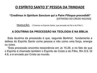 O ESPÍRITO SANTO 3° PESSOA DA TRINDADE “ Credimos in Spiritum Sanctum qui a Patre Filioque procedidit ” (EXTRAÍDO DO CREDO NICENO) TRADUÇÃO:   ( “ Cremos no Esp í rito Santo, que procede do Pai e do Filho ” ). A DOUTRINA DA PROCESSÃO NA TEOLOGIA E NA BÍBLIA Esta doutrina da processão é que, segundo Berkhof,  fundamenta a defesa do Espírito Santo como pessoa e não como uma força, energia ou coisa. “ Esta processão encontra ressonância em Jo 15.26, e no fato de que o Esp í rito é chamado também o Esp í rito de Cristo e do Filho, Rm 8.9; Gl 4.6, e é enviado por Cristo ao mundo. 