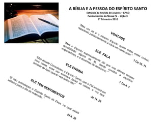 A BÍBLIA E A PESSOA DO ESPÍRITO SANTO Extraído da Revista de Juvenis – CPAD Fundamentos da Nossa Fé – Lição 3  3° Trimestre 2010 VONTADE “ Mas um só e o mesmo Espírito opera todas estas coisas, repartindo particularmente a cada um como quer.” 1 Co 12. 11 ELE ENSINA “ Mas aquele Consolador, o Espírito Santo, que o Pai enviará em meu nome, esse vos ensinará todas as coisas, e vos fará lembrar de tudo quanto vos tenho dito” Jo 14. 26 ELE  FALA “ Mas o Espírito expressamente diz que nos últimos tempos apostatarão alguns da fé, dando ouvidos a espíritos enganadores, e a doutrinas de demônios; ” 1 Tm 4. 1 ELE TEM SENTIMENTOS “ E não entristeçais o Espírito Santo de Deus, no qual estais selados para o dia da redenção. ” Ef 4. 30 
