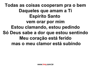 Todas as coisas cooperam pra o bem Daqueles que amam a Ti Espírito Santo  vem orar por mim Estou clamando, estou pedindo Só Deus sabe a dor que estou sentindo Meu coração está ferido mas o meu clamor está subindo   www. imq .com.br 