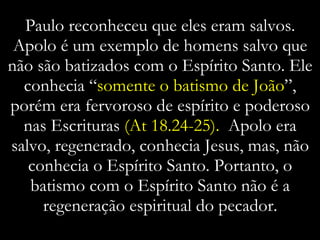 Paulo reconheceu que eles eram salvos. Apolo é um exemplo de homens salvo que não são batizados com o Espírito Santo. Ele conhecia “ somente o batismo de João ”, porém era fervoroso de espírito e poderoso nas Escrituras  (At 18.24-25).  Apolo era salvo, regenerado, conhecia Jesus, mas, não conhecia o Espírito Santo. Portanto, o batismo com o Espírito Santo não é a regeneração espiritual do pecador. 