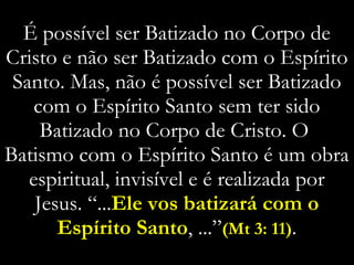 É possível ser Batizado no Corpo de Cristo e não ser Batizado com o Espírito Santo. Mas, não é possível ser Batizado com o Espírito Santo sem ter sido Batizado no Corpo de Cristo. O  Batismo com o Espírito Santo é um obra espiritual, invisível e é realizada por Jesus. “... Ele vos batizará com o Espírito Santo , ...” (Mt 3: 11) . 