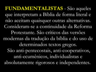 FUNDAMENTALISTAS  - São aqueles que interpretam a Bíblia de forma literal e não aceitam quaisquer outras alternativas. Consideram-se a continuidade da Reforma Protestante. São críticos das versões modernas da tradução da bíblia e do uso de determinados textos gregos.  São anti-pentecostais, anti-cooperativos, anti-ecumênicos, individualistas e absolutamente rigorosos e independentes.  