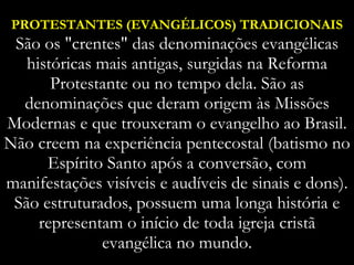 PROTESTANTES (EVANGÉLICOS) TRADICIONAIS  São os "crentes" das denominações evangélicas históricas mais antigas, surgidas na Reforma Protestante ou no tempo dela. São as denominações que deram origem às Missões Modernas e que trouxeram o evangelho ao Brasil. Não creem na experiência pentecostal (batismo no Espírito Santo após a conversão, com manifestações visíveis e audíveis de sinais e dons). São estruturados, possuem uma longa história e representam o início de toda igreja cristã evangélica no mundo. 
