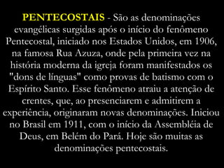 PENTECOSTAIS  - São as denominações evangélicas surgidas após o início do fenômeno Pentecostal, iniciado nos Estados Unidos, em 1906, na famosa Rua Azuza, onde pela primeira vez na história moderna da igreja foram manifestados os "dons de línguas" como provas de batismo com o Espírito Santo. Esse fenômeno atraiu a atenção de crentes, que, ao presenciarem e admitirem a experiência, originaram novas denominações. Iniciou no Brasil em 1911, com o início da Assembléia de Deus, em Belém do Pará. Hoje são muitas as denominações pentecostais. 