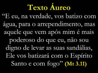 Texto Áureo “E eu, na verdade, vos batizo com água, para o arrependimento, mas aquele que vem após mim é mais poderoso do que eu, não sou digno de levar as suas sandálias, Ele vos batizará com o Espírito Santo e com fogo”  (Mt 3.11) 