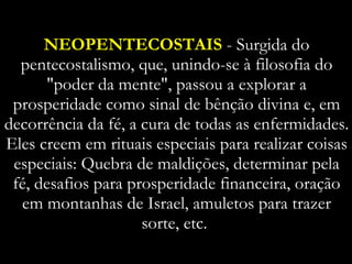 NEOPENTECOSTAIS  - Surgida do pentecostalismo, que, unindo-se à filosofia do "poder da mente", passou a explorar a prosperidade como sinal de bênção divina e, em decorrência da fé, a cura de todas as enfermidades. Eles creem em rituais especiais para realizar coisas especiais: Quebra de maldições, determinar pela fé, desafios para prosperidade financeira, oração em montanhas de Israel, amuletos para trazer sorte, etc.  