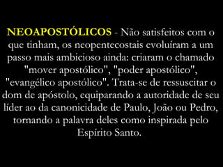 NEOAPOSTÓLICOS  - Não satisfeitos com o que tinham, os neopentecostais evoluíram a um passo mais ambicioso ainda: criaram o chamado "mover apostólico", "poder apostólico", "evangélico apostólico". Trata-se de ressuscitar o dom de apóstolo, equiparando a autoridade de seu líder ao da canonicidade de Paulo, João ou Pedro, tornando a palavra deles como inspirada pelo Espírito Santo.  