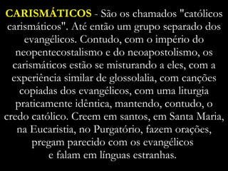 CARISMÁTICOS  - São os chamados "católicos carismáticos". Até então um grupo separado dos evangélicos. Contudo, com o império do neopentecostalismo e do neoapostolismo, os carismáticos estão se misturando a eles, com a experiência similar de glossolalia, com canções copiadas dos evangélicos, com uma liturgia praticamente idêntica, mantendo, contudo, o credo católico. Creem em santos, em Santa Maria, na Eucaristia, no Purgatório, fazem orações, pregam parecido com os evangélicos  e falam em línguas estranhas.  