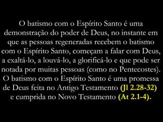 O batismo com o Espírito Santo é uma demonstração do poder de Deus, no instante em que as pessoas regeneradas recebem o batismo com o Espírito Santo, começam a falar com Deus, a exaltá-lo, a louvá-lo, a glorificá-lo e que pode ser notada por muitas pessoas (como no Pentecostes). O batismo com o Espírito Santo é uma promessa de Deus feita no Antigo Testamento  (Jl 2.28-32)  e cumprida no Novo Testamento  (At 2.1-4). 