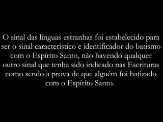 O sinal das línguas estranhas foi estabelecido para ser o sinal característico e identificador do batismo com o Espírito Santo, não havendo qualquer outro sinal que tenha sido indicado nas Escrituras como sendo a prova de que alguém foi batizado com o Espírito Santo.  