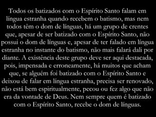 Todos os batizados com o Espírito Santo falam em língua estranha quando recebem o batismo, mas nem todos têm o dom de línguas, há um grupo de crentes que, apesar de ser batizado com o Espírito Santo, não possui o dom de línguas e, apesar de ter falado em língua estranha no instante do batismo, não mais falará dali por diante. A existência deste grupo deve ser aqui destacada, pois, impensada e erroneamente, há muitos que acham que, se alguém foi batizado com o Espírito Santo e deixou de falar em língua estranha, precisa ser renovado, não está bem espiritualmente, pecou ou fez algo que não era da vontade de Deus. Nem sempre quem é batizado com o Espírito Santo, recebe o dom de línguas. 