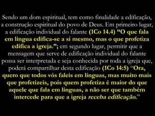 Sendo um dom espiritual, tem como finalidade a edificação, a construção espiritual do povo de Deus. Em primeiro lugar, a edificação individual do falante  (1Co 14.4)  “ O que fala em língua edifica-se a si mesmo, mas o que profetiza edifica a igreja. ”;  em segundo lugar, permitir que a mensagem que serve de edificação individual do falante possa ser interpretada e seja conhecida por toda a igreja que, poderá compartilhar desta edificação  (1Co 14:5)   “ Ora, quero que todos vós faleis em línguas, mas muito mais que profetizeis, pois quem profetiza é maior do que aquele que fala em línguas, a não ser que também intercede para que a igreja  receba edificação . ” 
