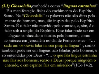 (3.1) Glossolalia , conhecida como “ línguas estranhas ” É a manifestação física do enchimento do Espírito Santo. Na “ Glossolalia ” as palavras não são ditas pela mente do homem, mas, são inspiradas pelo Espírito Santo. É o falar não movido pela vontade, e, sim, é o falar sob a unção do Espírito. Esse falar pode ser em línguas conhecidas e faladas pelo homem, como aconteceu em Jerusalém no dia de Penteconstes - “…   cada um os ouvia falar na sua própria língua ” - , como também pode ser em línguas não faladas pelo homem, e só entendidas por Deus - “…  o que fala língua estranha não fala aos homens, senão a Deus; porque ninguém o entende, e em espírito fala em mistérios ”(1Co 14.2).  