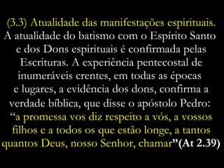 (3.3) Atualidade das manifestações espirituais.  A atualidade do batismo com o Espírito Santo  e dos Dons espirituais é confirmada pelas Escrituras. A experiência pentecostal de inumeráveis crentes, em todas as épocas  e lugares, a evidência dos dons, confirma a verdade bíblica, que disse o apóstolo Pedro :  “ a promessa vos diz respeito a vós, a vossos filhos e a todos os que estão longe, a tantos quantos Deus, nosso Senhor, chamar ”(At 2.39) 