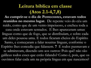 Leitura bíblica em classe (Atos 2.1-4,7,8) Ao cumprir-se o dia de Pentecostes, estavam todos reunidos no mesmo lugar.  De repente veio do céu um ruído, como que de um vento impetuoso, e encheu toda a casa onde estavam sentados.   E lhes apareceram umas línguas como que de fogo, que se distribuíam, e sobre cada um deles pousou uma. E todos ficaram cheios do Espírito Santo, e começaram a falar noutras línguas, conforme o Espírito lhes concedia que falassem.  7  E todos pasmavam e se admiravam, dizendo uns aos outros: Pois quê! não são galileus todos esses que estão falando? Como é, pois, que os ouvimos falar cada um na própria língua em que nascemos? 